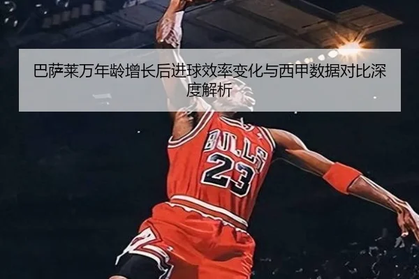 巴萨莱万年龄增长后进球效率变化与西甲数据对比深度解析