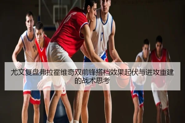 尤文复盘弗拉霍维奇双前锋搭档效果起伏与进攻重建的战术思考