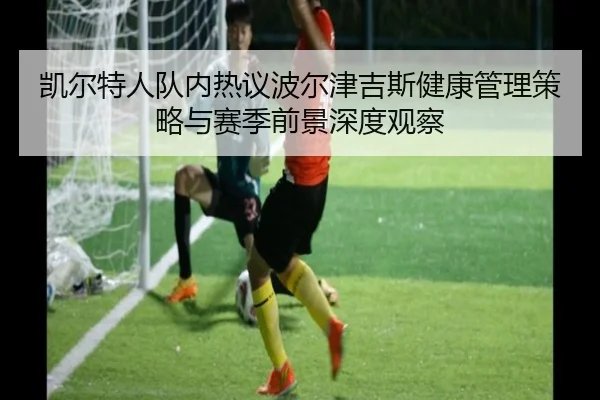 凯尔特人队内热议波尔津吉斯健康管理策略与赛季前景深度观察