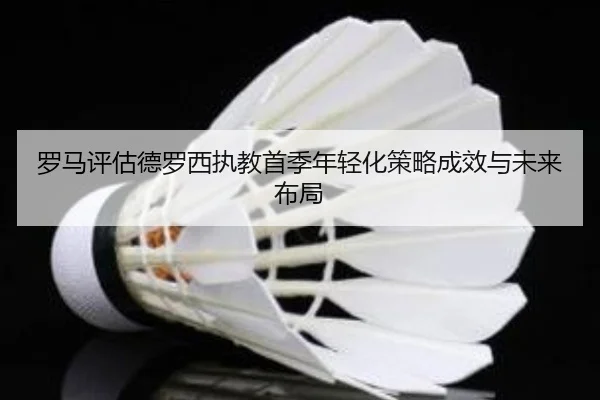 罗马评估德罗西执教首季年轻化策略成效与未来布局