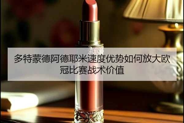 多特蒙德阿德耶米速度优势如何放大欧冠比赛战术价值