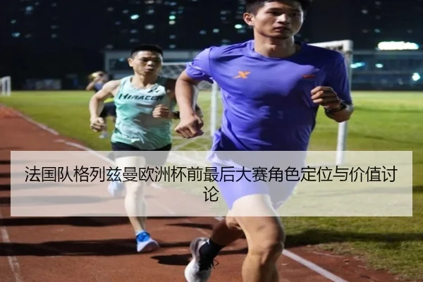 法国队格列兹曼欧洲杯前最后大赛角色定位与价值讨论