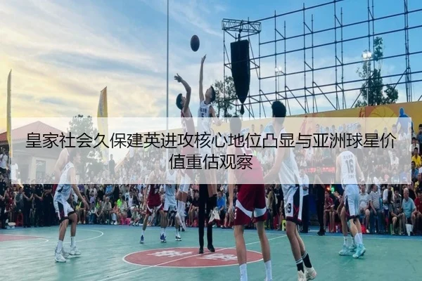 皇家社会久保建英进攻核心地位凸显与亚洲球星价值重估观察
