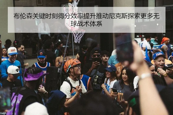 布伦森关键时刻得分效率提升推动尼克斯探索更多无球战术体系