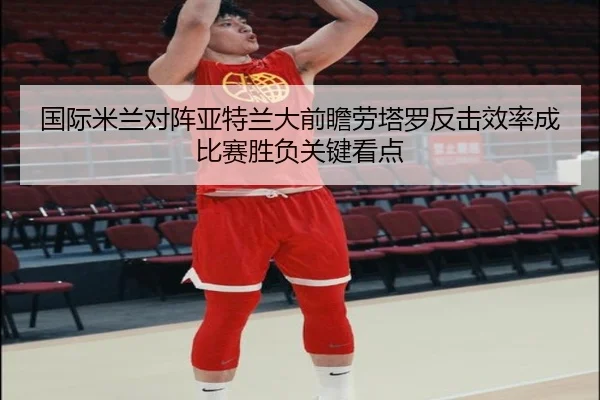 国际米兰对阵亚特兰大前瞻劳塔罗反击效率成比赛胜负关键看点